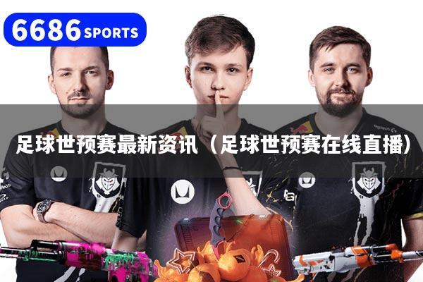 足球世预赛最新资讯（足球世预赛在线直播）